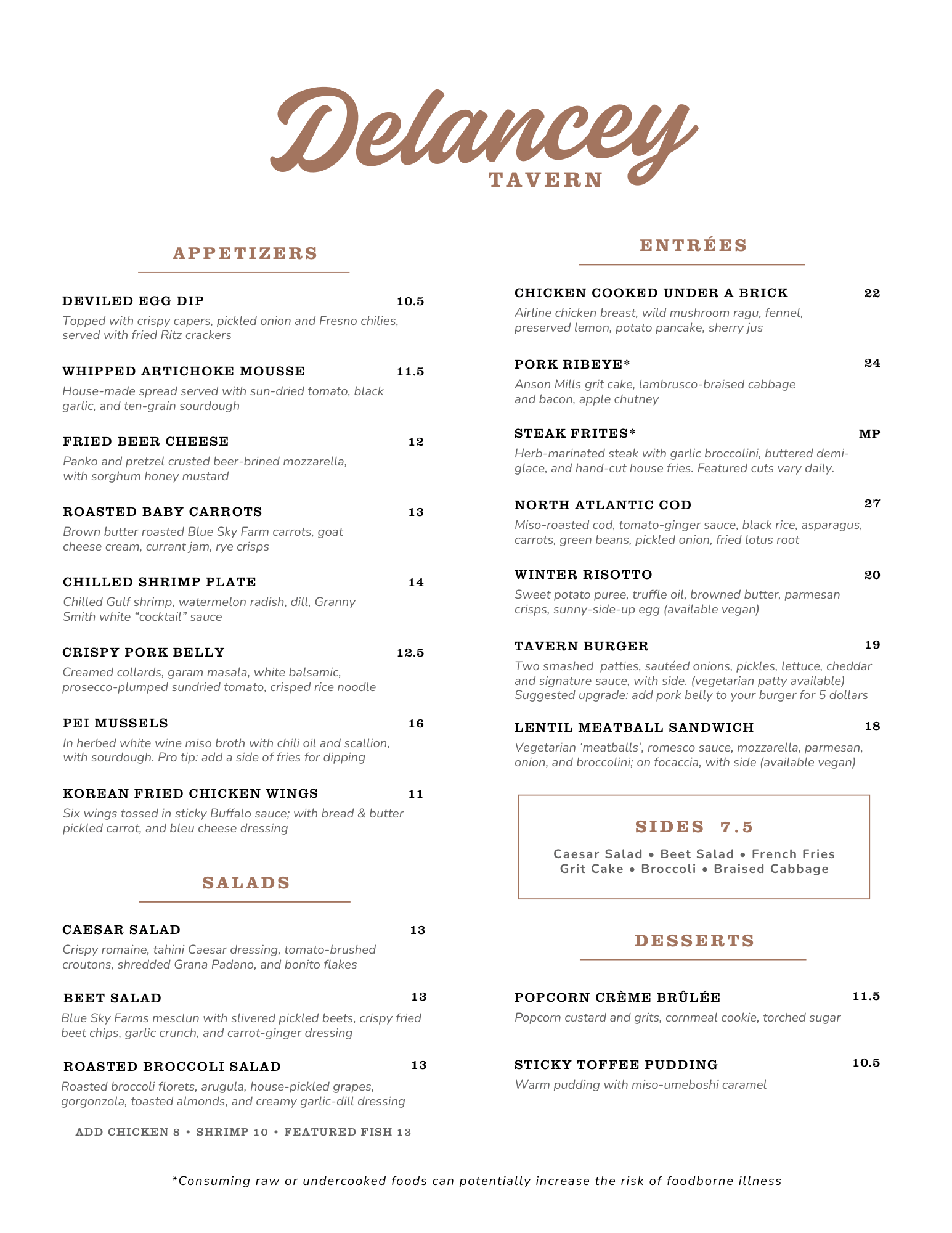 Delancey Tavern Menu


APPETIZERS

DEVILED EGG DIP 10.5
Topped with crispy capers, pickled onion and Fresno chilies,
served with fried Ritz crackers

WHIPPED ARTICHOKE MOUSSE 11.5
House-made spread served with sun-dried tomato, black
garlic, and ten-grain sourdough

FRIED BEER CHEESE 12
Panko and pretzel crusted beer-brined mozzarella,
with sorghum honey mustard

ROASTED BABY CARROTS 13
Brown butter roasted Blue Sky Farm carrots, goat
cheese cream, currant jam, rye crisps

CHILLED SHRIMP PLATE 14
Chilled Gulf shrimp, watermelon radish, dill, Granny
Smith white “cocktail” sauce

CRISPY PORK BELLY 12.5
Creamed collards, garam masala, white balsamic,
prosecco-plumped sundried tomato, crisped rice noodle

PEI MUSSELS 16
In herbed white wine miso broth with chili oil and scallion,
with sourdough. Pro tip: add a side of fries for dipping

CHEESE PLATE 19.5
Large sharing plate with three artisan cheeses, miso
caramel, whole grain mustard, preserves, fruit, nuts, bread
and fried Ritz crackers

ENTREES

CHICKEN COOKED UNDER A BRICK 22
Airline chicken breast, wild mushroom ragu, fennel,
preserved lemon, potato pancake, sherry jus

PORK RIBEYE* 24
Anson Mills grit cake, lambrusco-braised cabbage
and bacon, apple chutney

STEAK FRITES* MP
Herb-marinated steak with garlic broccolini, buttered demi-
glace, and hand-cut house fries. Featured cuts vary daily.

CATCH OF THE DAY 28
Today’s featured fish with pomegranate-soy glaze, gingered
broccoli, nori, and fried lotus root, over cauliflower rice.

WINTER RISOTTO 20
Sweet potato puree, truffle oil, browned butter, parmesan
crisps, sunny-side-up egg (available vegan)

TAVERN BURGER 19
Two smashed patties, sautéed onions, pickles, lettuce, cheddar
and signature sauce on brioche, with side (available vegetarian)
Suggested upgrade: add pork belly to your burger for 5 dollars

LENTIL MEATBALL SANDWICH 18
Vegetarian ‘meatballs’, romesco sauce, mozzarella, parmesan,
onion, and broccolini; on focaccia, with side (available vegan)


SIDES 7.5
Caesar Salad • Beet Salad • French Fries
Grit Cake • Broccoli • Braised Cabbage


SALADS
CAESAR SALAD 13
Crispy romaine, tahini Caesar dressing, tomato-brushed
croutons, shredded Grana Padano, and bonito flakes
BEET SALAD 13
Blue Sky Farms mesclun with slivered pickled beets, crispy fried
beet chips, garlic crunch, and carrot-ginger dressing
ADD CHICKEN 8 • SHRIMP 10 • FEATURED FISH 13

DESSERTS
POPCORN CRÈME BRÛLÉE 11.5
Popcorn custard and grits, cornmeal cookie, torched sugar
STICKY TOFFEE PUDDING 10.5
Warm pudding with miso-umeboshi caramel

*Consuming raw or undercooked foods can potentially increase the risk of foodborne illness